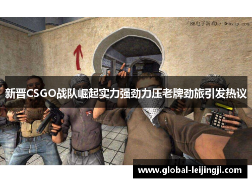 新晋CSGO战队崛起实力强劲力压老牌劲旅引发热议